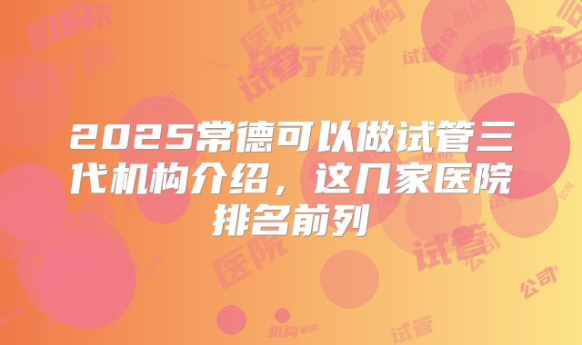 2025常德可以做试管三代机构介绍，这几家医院排名前列