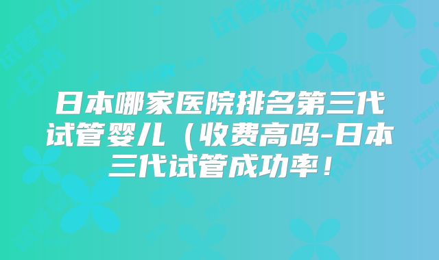 日本哪家医院排名第三代试管婴儿（收费高吗-日本三代试管成功率！