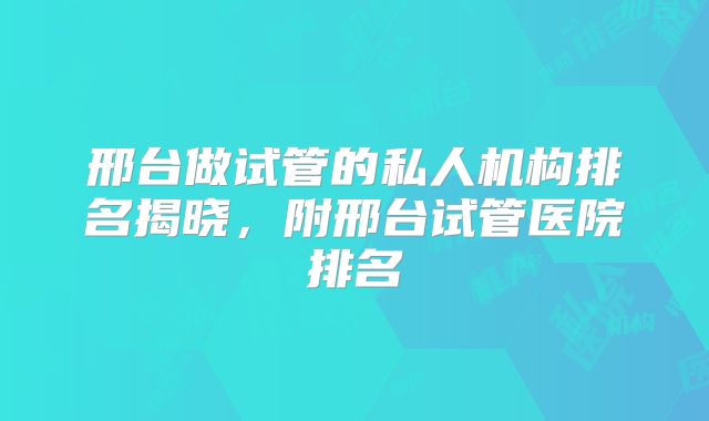 邢台做试管的私人机构排名揭晓，附邢台试管医院排名