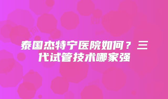 泰国杰特宁医院如何?三代试管技术哪家强