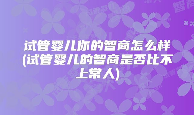 试管婴儿你的智商怎么样(试管婴儿的智商是否比不上常人)