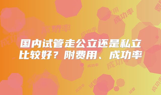 国内试管走公立还是私立比较好？附费用、成功率