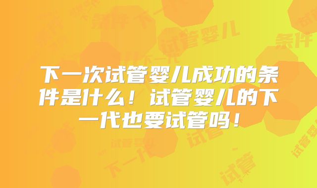 下一次试管婴儿成功的条件是什么！试管婴儿的下一代也要试管吗！