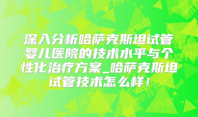 深入分析哈萨克斯坦试管婴儿医院的技术水平与个性化治疗方案_哈萨克斯坦试管技术怎么样！