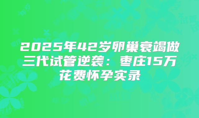 2025年42岁卵巢衰竭做三代试管逆袭：枣庄15万花费怀孕实录