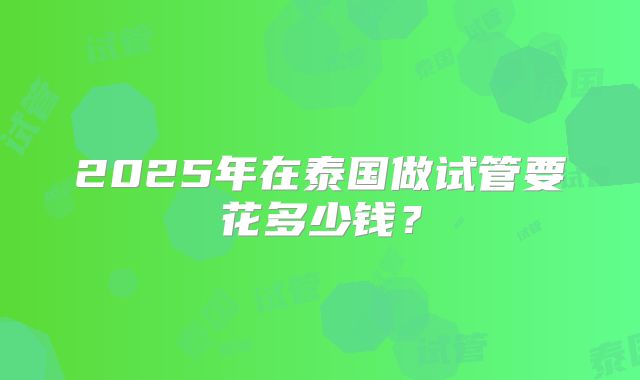 2025年在泰国做试管要花多少钱?