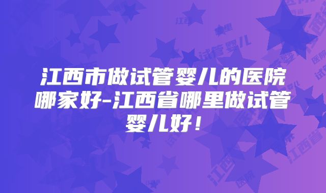 江西市做试管婴儿的医院哪家好-江西省哪里做试管婴儿好！