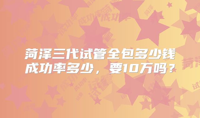 菏泽三代试管全包多少钱成功率多少,要10万吗?