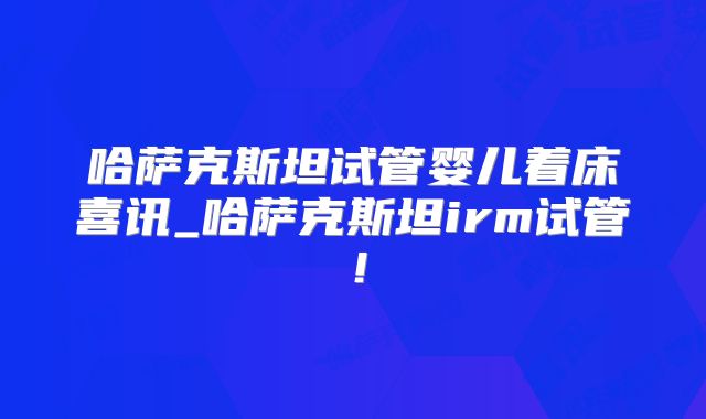 哈萨克斯坦试管婴儿着床喜讯_哈萨克斯坦irm试管!