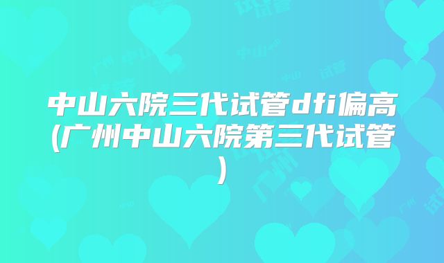 中山六院三代试管dfi偏高(广州中山六院第三代试管)