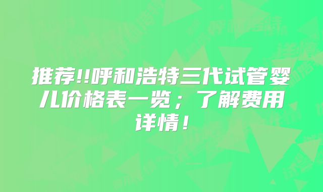 推荐!!呼和浩特三代试管婴儿价格表一览;了解费用详情!