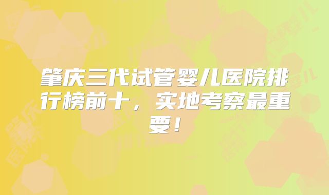 肇庆三代试管婴儿医院排行榜前十，实地考察最重要！
