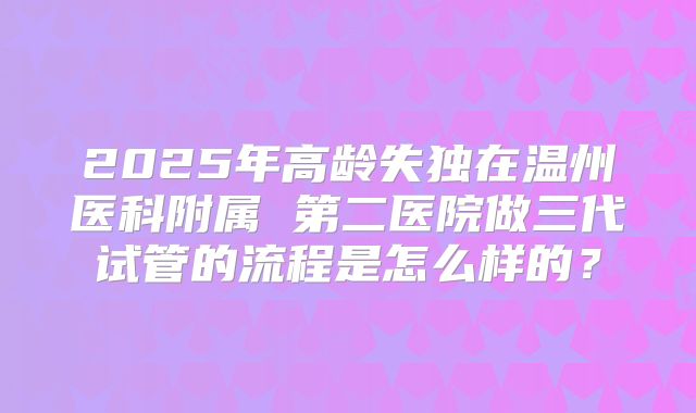 2025年高龄失独在温州医科附属 第二医院做三代试管的流程是怎么样的?