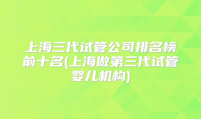 上海三代试管公司排名榜前十名(上海做第三代试管婴儿机构)