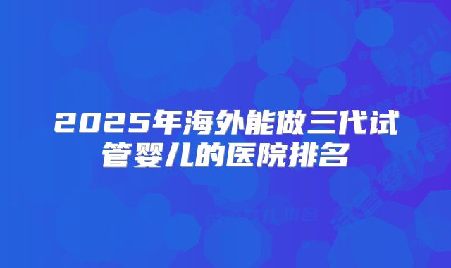 2025年海外能做三代试管婴儿的医院排名