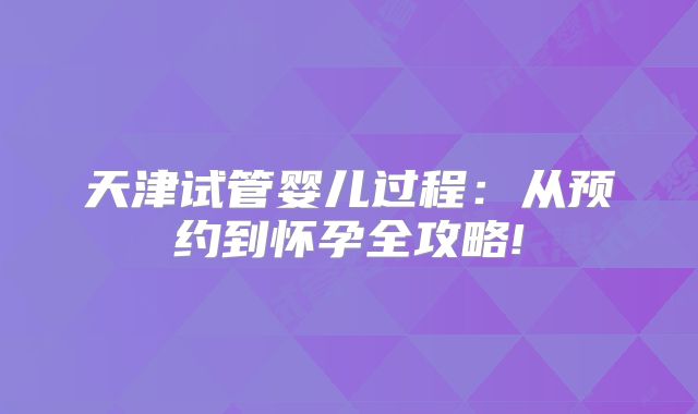 天津试管婴儿过程:从预约到怀孕全攻略!