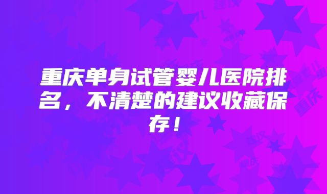 重庆单身试管婴儿医院排名，不清楚的建议收藏保存！