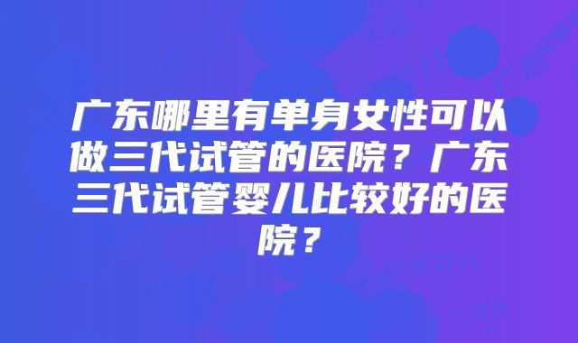 广东哪里有单身女性可以做三代试管的医院？广东三代试管婴儿比较好的医院？