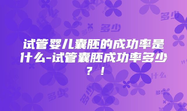 试管婴儿囊胚的成功率是什么-试管囊胚成功率多少？！