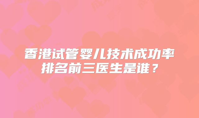 香港试管婴儿技术成功率排名前三医生是谁？