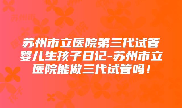 苏州市立医院第三代试管婴儿生孩子日记-苏州市立医院能做三代试管吗!