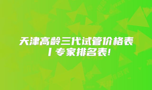 天津高龄三代试管价格表丨专家排名表!