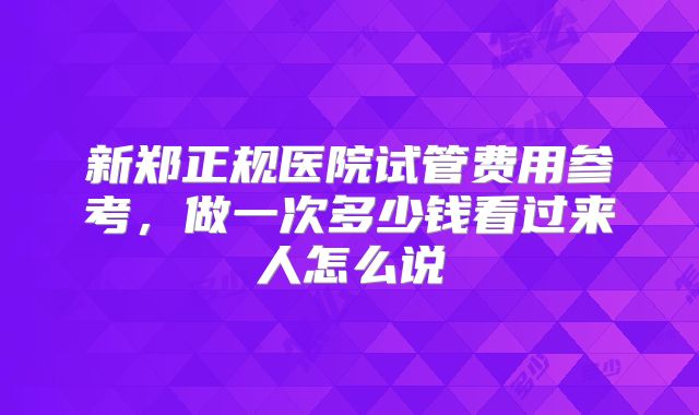 新郑正规医院试管费用参考，做一次多少钱看过来人怎么说