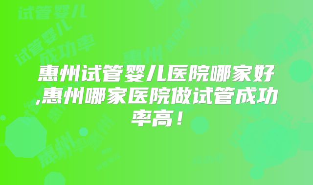 惠州试管婴儿医院哪家好,惠州哪家医院做试管成功率高！