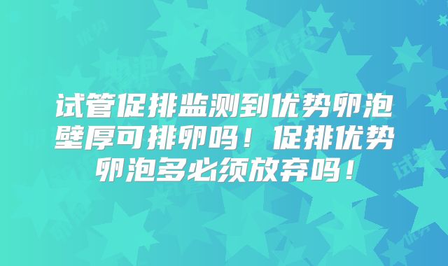 试管促排监测到优势卵泡壁厚可排卵吗!促排优势卵泡多必须放弃吗!