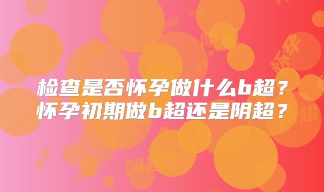 检查是否怀孕做什么b超?怀孕初期做b超还是阴超?
