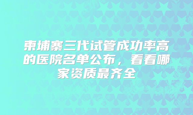 柬埔寨三代试管成功率高的医院名单公布,看看哪家资质最齐全