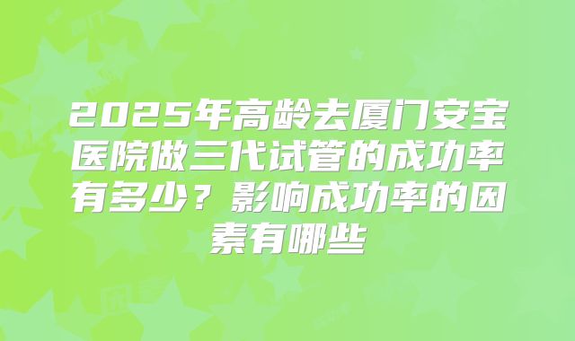 2025年高龄去厦门安宝医院做三代试管的成功率有多少?影响成功率的因素有哪些