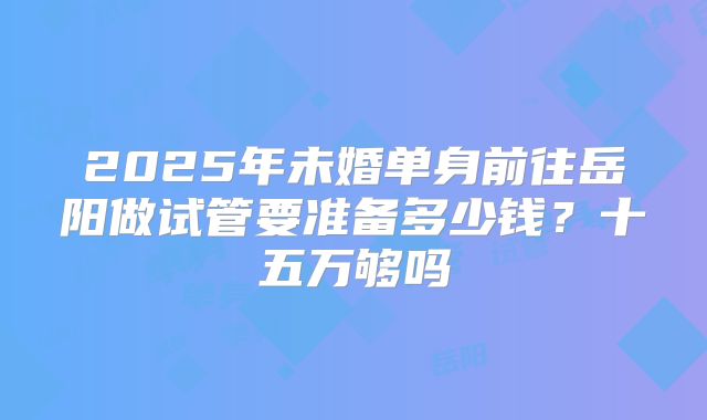 2025年未婚单身前往岳阳做试管要准备多少钱？十五万够吗