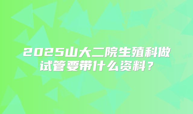 2025山大二院生殖科做试管要带什么资料？