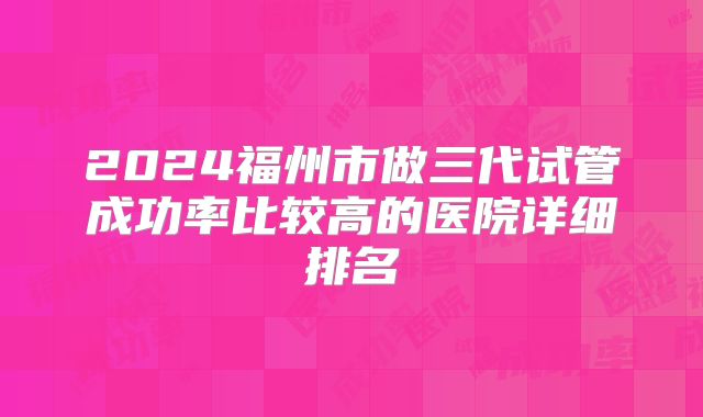 2024福州市做三代试管成功率比较高的医院详细排名