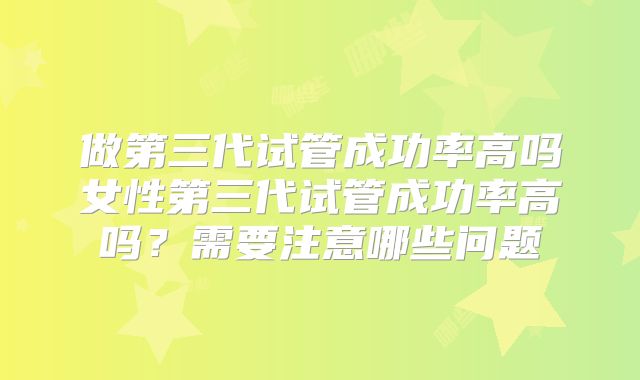 做第三代试管成功率高吗女性第三代试管成功率高吗？需要注意哪些问题