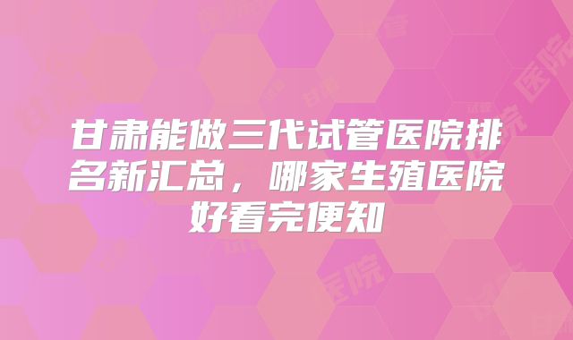 甘肃能做三代试管医院排名新汇总，哪家生殖医院好看完便知