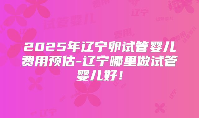 2025年辽宁卵试管婴儿费用预估-辽宁哪里做试管婴儿好！