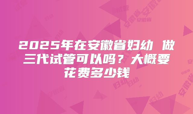 2025年在安徽省妇幼 做三代试管可以吗?大概要花费多少钱