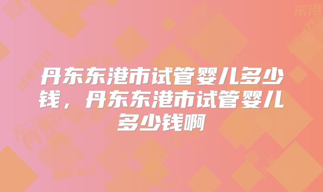 丹东东港市试管婴儿多少钱，丹东东港市试管婴儿多少钱啊
