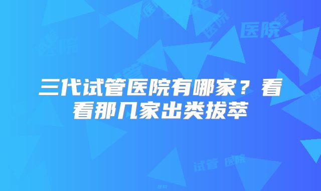 三代试管医院有哪家？看看那几家出类拔萃
