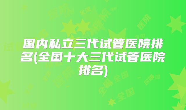 国内私立三代试管医院排名(全国十大三代试管医院排名)