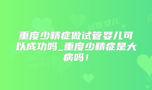 重度少精症做试管婴儿可以成功吗_重度少精症是大病吗！