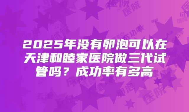 2025年没有卵泡可以在天津和睦家医院做三代试管吗?成功率有多高