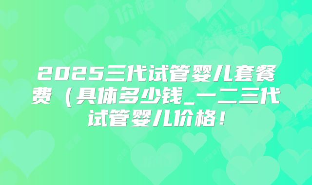 2025三代试管婴儿套餐费(具体多少钱_一二三代试管婴儿价格!