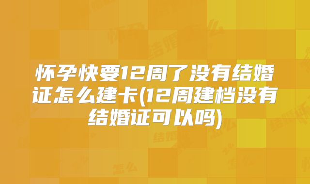 怀孕快要12周了没有结婚证怎么建卡(12周建档没有结婚证可以吗)