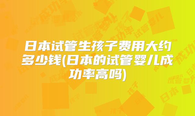 日本试管生孩子费用大约多少钱(日本的试管婴儿成功率高吗)