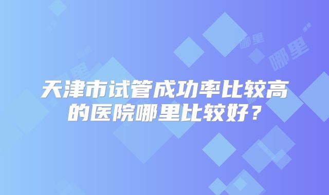 天津市试管成功率比较高的医院哪里比较好？