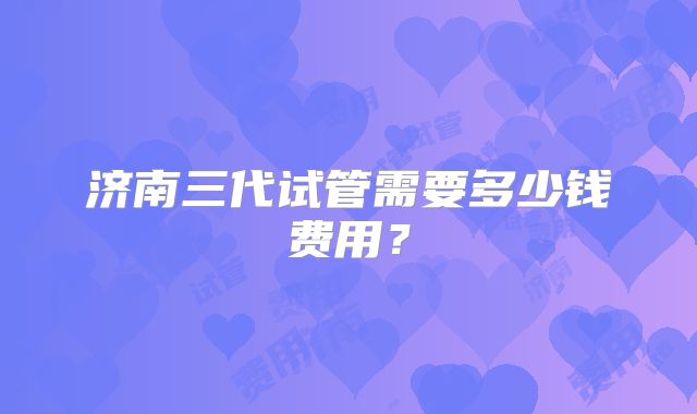 济南三代试管需要多少钱费用？