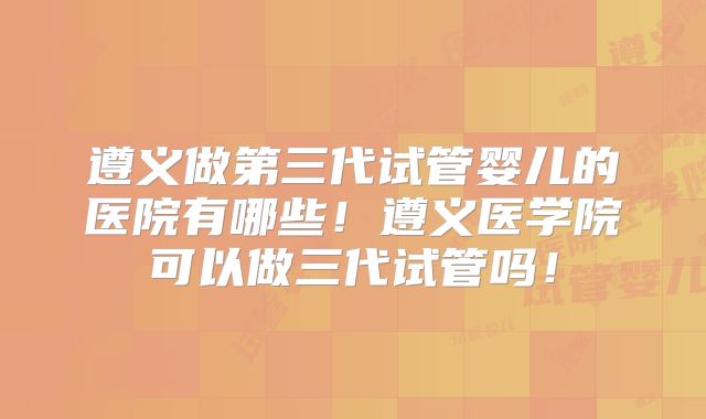 遵义做第三代试管婴儿的医院有哪些！遵义医学院可以做三代试管吗！